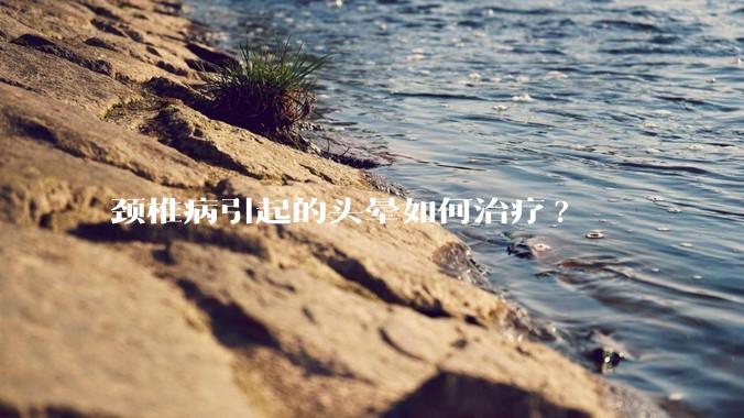 颈椎病引起的头晕如何治疗?